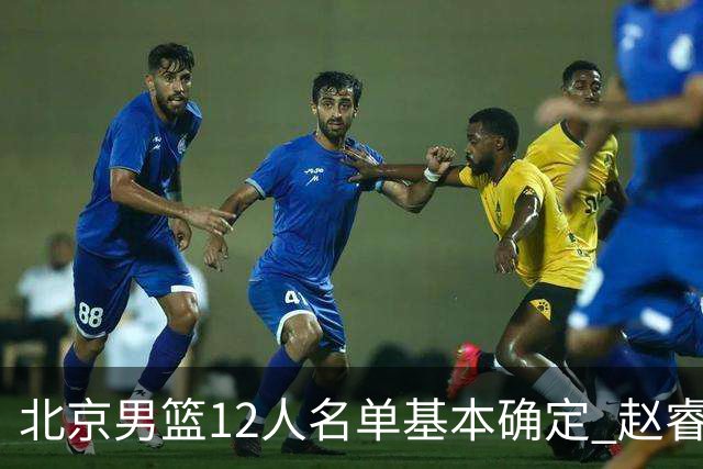 北京男篮12人名单基本确定 赵睿携手三外援 李楠打造全新争冠体系